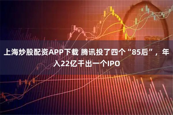 上海炒股配资APP下载 腾讯投了四个“85后”，年入22亿干出一个IPO