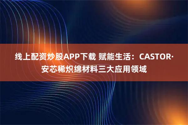 线上配资炒股APP下载 赋能生活：CASTOR·安芯稀炽绵材料三大应用领域