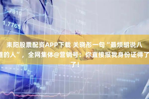 耒阳股票配资APP下载 关晓彤一句“最烦胡说八道的人”，全网集体@营销号：你直接报我身份证得了！