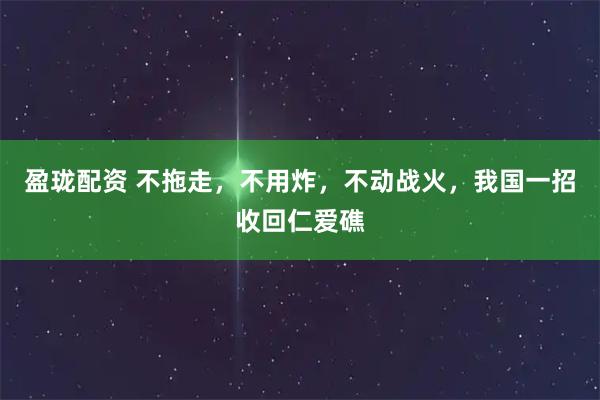 盈珑配资 不拖走，不用炸，不动战火，我国一招收回仁爱礁