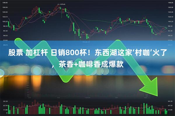 股票 加杠杆 日销800杯！东西湖这家‘村咖’火了，茶香+咖啡香成爆款