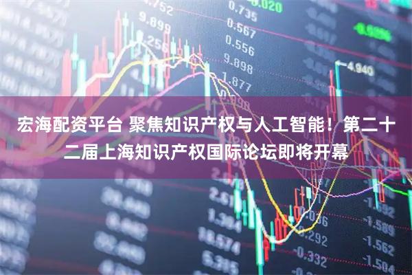 宏海配资平台 聚焦知识产权与人工智能！第二十二届上海知识产权国际论坛即将开幕
