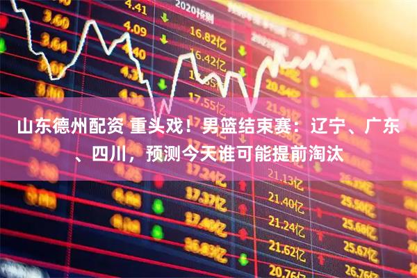 山东德州配资 重头戏！男篮结束赛：辽宁、广东、四川，预测今天谁可能提前淘汰
