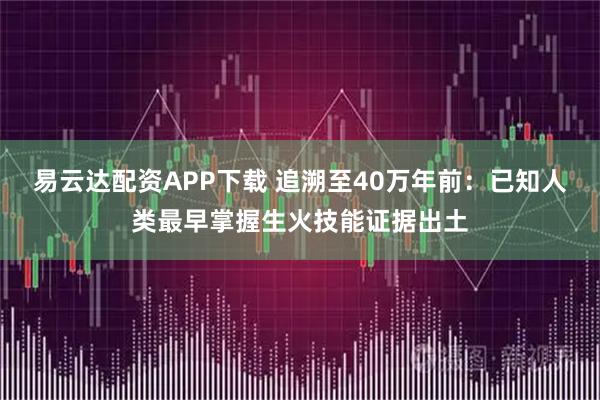 易云达配资APP下载 追溯至40万年前：已知人类最早掌握生火技能证据出土