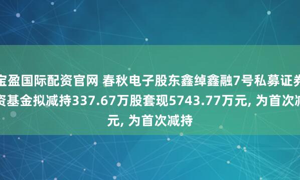 宝盈国际配资官网 春秋电子股东鑫绰鑫融7号私募证券投资基金拟减持337.67万股套现5743.77万元, 为首次减持