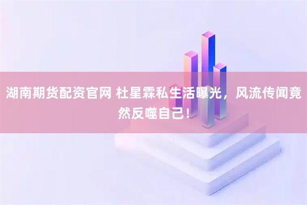 湖南期货配资官网 杜星霖私生活曝光，风流传闻竟然反噬自己！