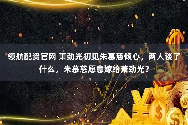 领航配资官网 萧劲光初见朱慕慈倾心，两人谈了什么，朱慕慈愿意嫁给萧劲光？