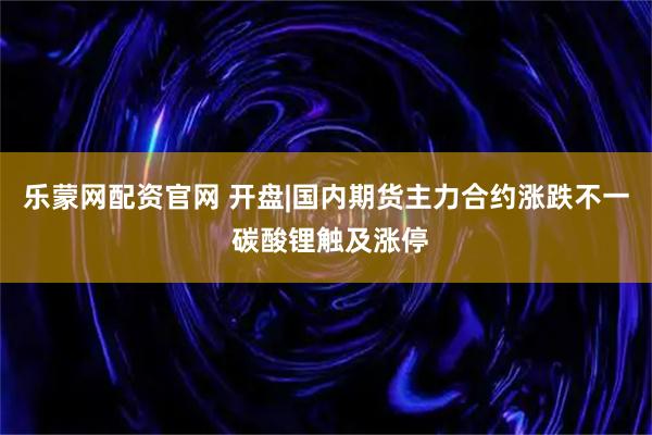 乐蒙网配资官网 开盘|国内期货主力合约涨跌不一 碳酸锂触及涨停