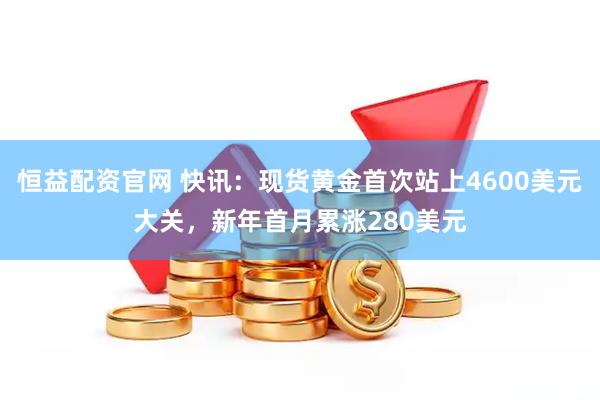 恒益配资官网 快讯：现货黄金首次站上4600美元大关，新年首月累涨280美元