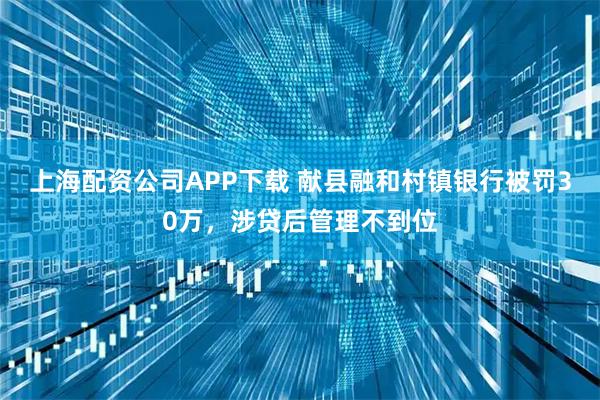 上海配资公司APP下载 献县融和村镇银行被罚30万，涉贷后管理不到位
