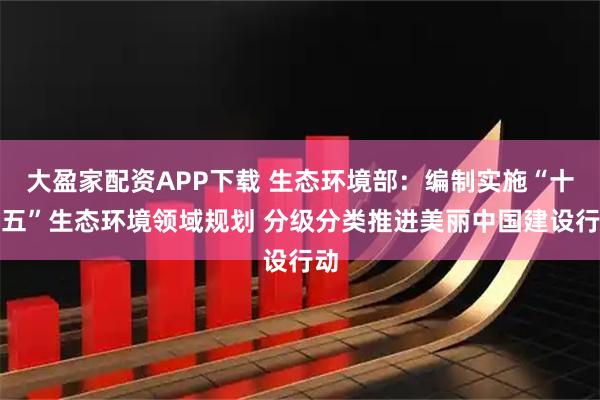 大盈家配资APP下载 生态环境部：编制实施“十五五”生态环境领域规划 分级分类推进美丽中国建设行动