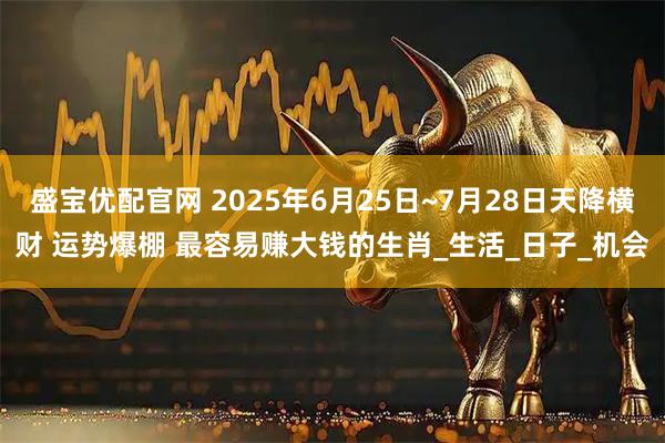 盛宝优配官网 2025年6月25日~7月28日天降横财 运势爆棚 最容易赚大钱的生肖_生活_日子_机会