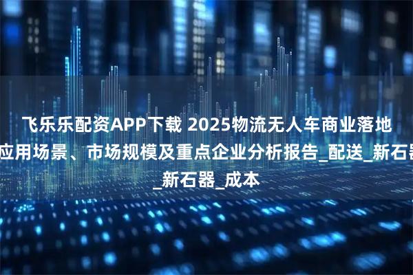 飞乐乐配资APP下载 2025物流无人车商业落地现状、应用场景、市场规模及重点企业分析报告_配送_新石器_成本