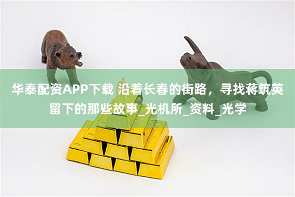 华泰配资APP下载 沿着长春的街路，寻找蒋筑英留下的那些故事_光机所_资料_光学