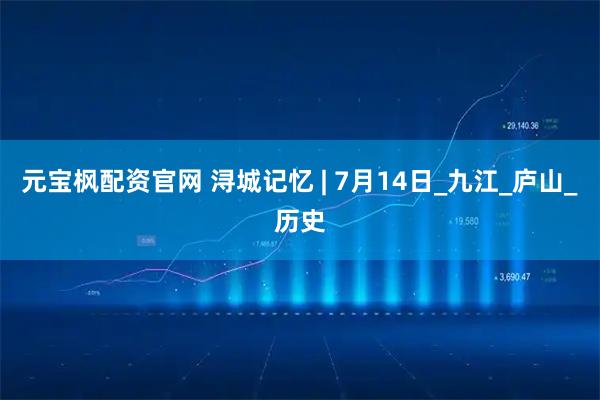 元宝枫配资官网 浔城记忆 | 7月14日_九江_庐山_历史