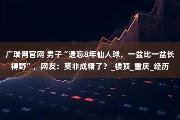 广瑞网官网 男子“遗忘8年仙人球，一盆比一盆长得野”，网友：莫非成精了？_楼顶_重庆_经历