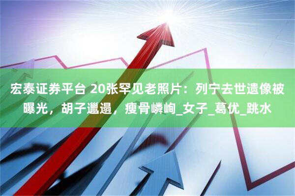 宏泰证券平台 20张罕见老照片：列宁去世遗像被曝光，胡子邋遢，瘦骨嶙峋_女子_葛优_跳水