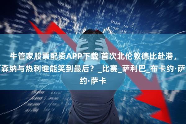 牛管家股票配资APP下载 首次北伦敦德比赴港，阿森纳与热刺谁能笑到最后？_比赛_萨利巴_布卡约·萨卡