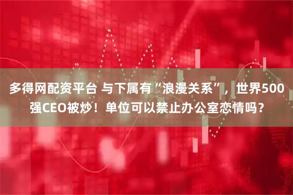 多得网配资平台 与下属有“浪漫关系”，世界500强CEO被炒！单位可以禁止办公室恋情吗？