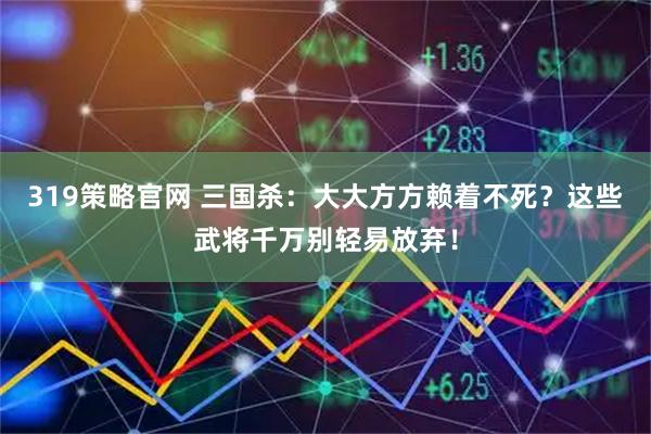 319策略官网 三国杀：大大方方赖着不死？这些武将千万别轻易放弃！