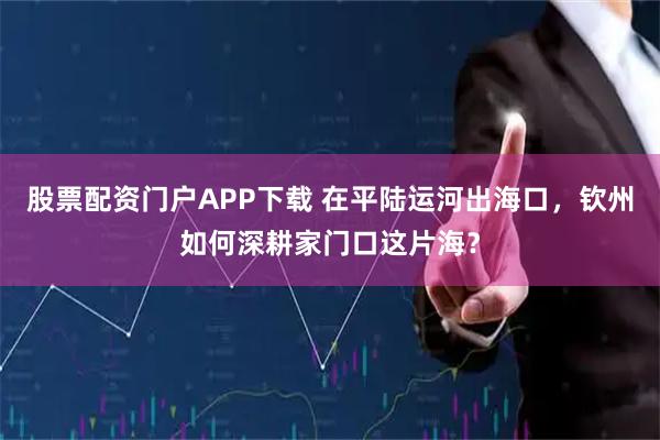 股票配资门户APP下载 在平陆运河出海口，钦州如何深耕家门口这片海？